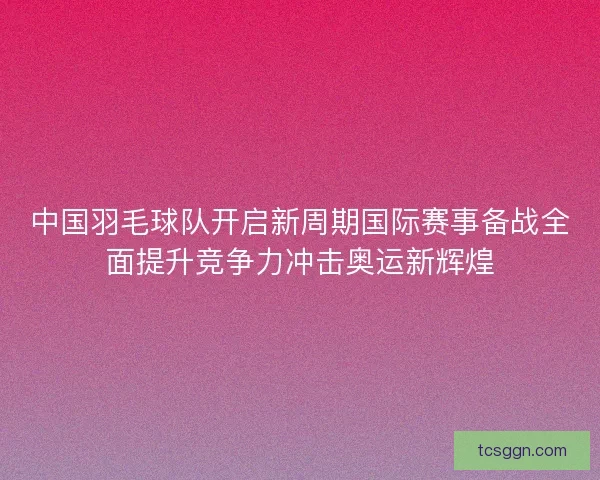 中国羽毛球队开启新周期国际赛事备战全面提升竞争力冲击奥运新辉煌