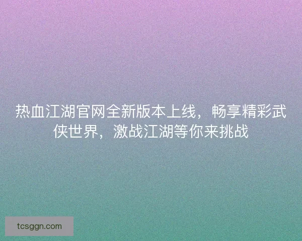 热血江湖官网全新版本上线，畅享精彩武侠世界，激战江湖等你来挑战